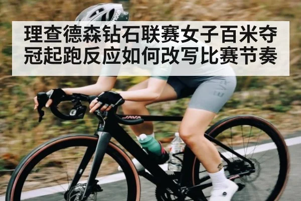 理查德森钻石联赛女子百米夺冠起跑反应如何改写比赛节奏